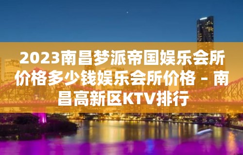 2023南昌梦派帝国娱乐会所价格多少钱娱乐会所价格 – 南昌高新区KTV排行