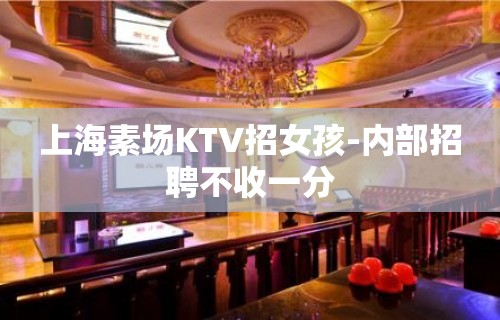 上海素场KTV招女孩-内部招聘不收一分