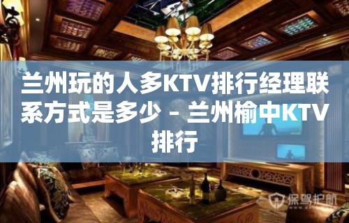 兰州玩的人多KTV排行经理联系方式是多少 – 兰州榆中KTV排行