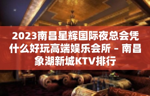 2023南昌星辉国际夜总会凭什么好玩高端娱乐会所 – 南昌象湖新城KTV排行