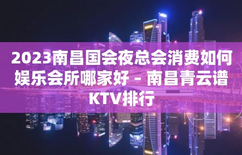 2023南昌国会夜总会消费如何娱乐会所哪家好 – 南昌青云谱KTV排行