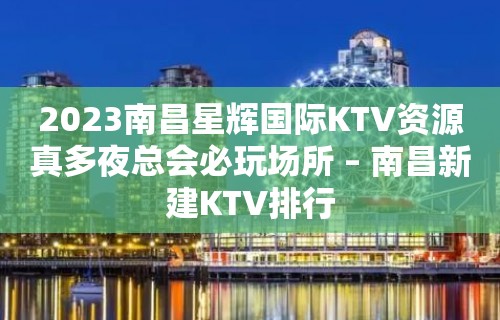 2023南昌星辉国际KTV资源真多夜总会必玩场所 – 南昌新建KTV排行