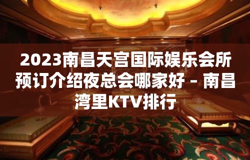 2023南昌天宫国际娱乐会所预订介绍夜总会哪家好 – 南昌湾里KTV排行