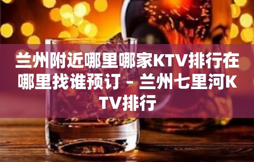 兰州附近哪里哪家KTV排行在哪里找谁预订 – 兰州七里河KTV排行