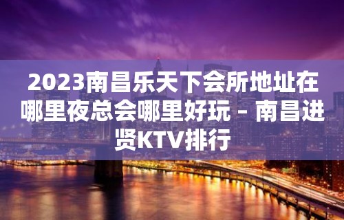 2023南昌乐天下会所地址在哪里夜总会哪里好玩 – 南昌进贤KTV排行