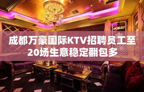 成都万豪国际KTV招聘员工至20场生意稳定翻包多