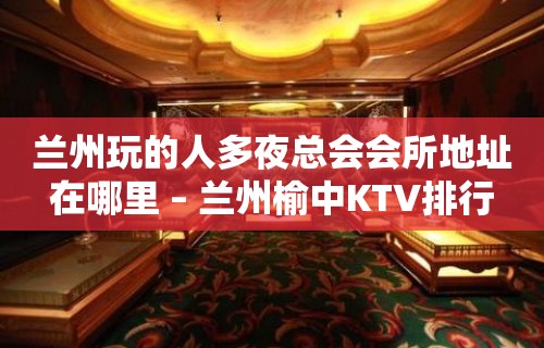 兰州玩的人多夜总会会所地址在哪里 – 兰州榆中KTV排行