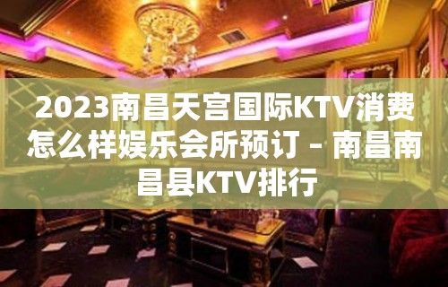 2023南昌天宫国际KTV消费怎么样娱乐会所预订 – 南昌南昌县KTV排行