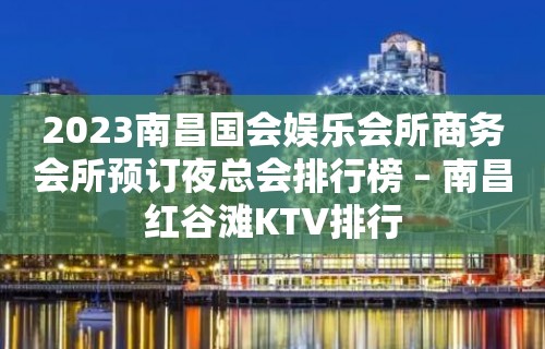 2023南昌国会娱乐会所商务会所预订夜总会排行榜 – 南昌红谷滩KTV排行