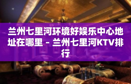 兰州七里河环境好娱乐中心地址在哪里 – 兰州七里河KTV排行