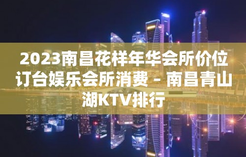 2023南昌花样年华会所价位订台娱乐会所消费 – 南昌青山湖KTV排行