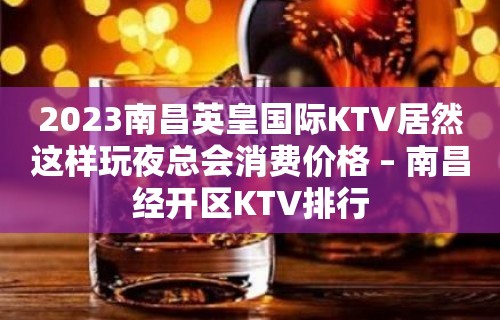 2023南昌英皇国际KTV居然这样玩夜总会消费价格 – 南昌经开区KTV排行