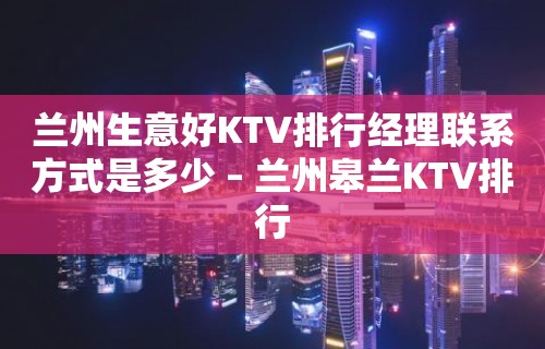 兰州生意好KTV排行经理联系方式是多少 – 兰州皋兰KTV排行