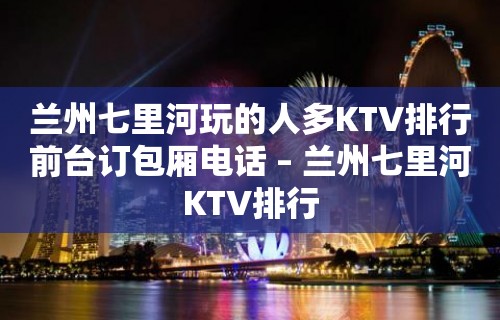 兰州七里河玩的人多KTV排行前台订包厢电话 – 兰州七里河KTV排行