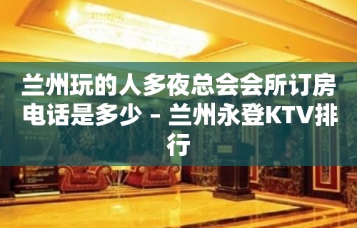 兰州玩的人多夜总会会所订房电话是多少 – 兰州永登KTV排行