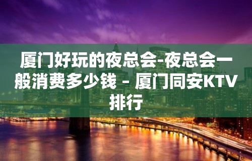 厦门好玩的夜总会-夜总会一般消费多少钱 – 厦门同安KTV排行