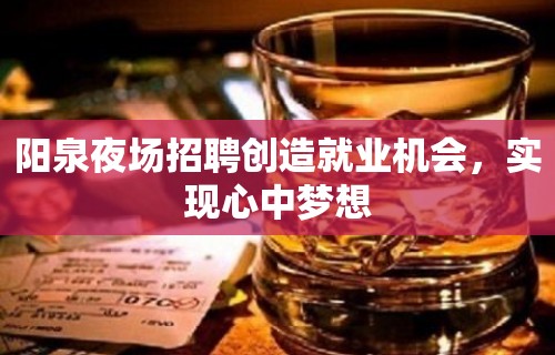 阳泉夜场招聘创造就业机会，实现心中梦想