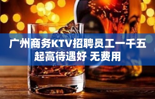 广州商务KTV招聘员工一千五起高待遇好 无费用