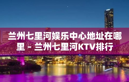 兰州七里河娱乐中心地址在哪里 – 兰州七里河KTV排行