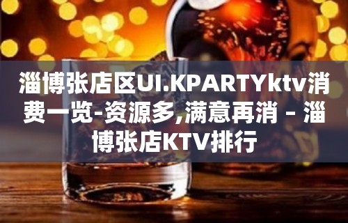 淄博张店区UI.KPARTYktv消费一览-资源多,满意再消 – 淄博张店KTV排行