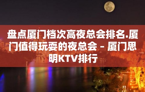 盘点厦门档次高夜总会排名.厦门值得玩耍的夜总会 – 厦门思明KTV排行