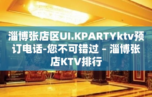 淄博张店区UI.KPARTYktv预订电话-您不可错过 – 淄博张店KTV排行