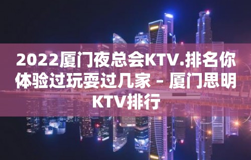 2022厦门夜总会KTV.排名你体验过玩耍过几家 – 厦门思明KTV排行