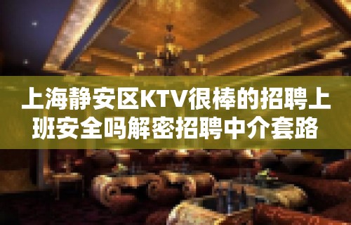 上海静安区KTV很棒的招聘上班安全吗解密招聘中介套路