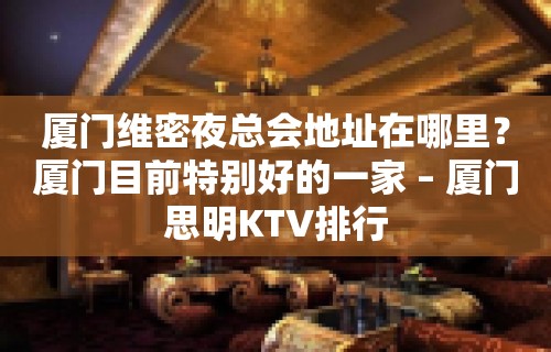 厦门维密夜总会地址在哪里？厦门目前特别好的一家 – 厦门思明KTV排行