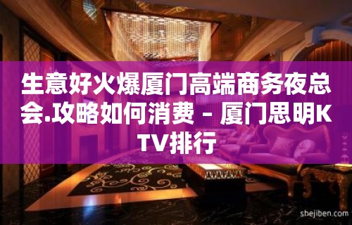 生意好火爆厦门高端商务夜总会.攻略如何消费 – 厦门思明KTV排行