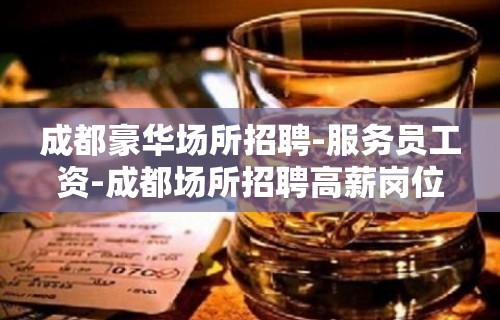 成都豪华场所招聘-服务员工资-成都场所招聘高薪岗位