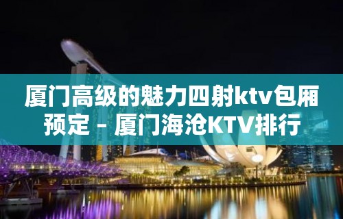 厦门高级的魅力四射ktv包厢预定 – 厦门海沧KTV排行