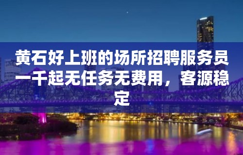 黄石好上班的场所招聘服务员一千起无任务无费用，客源稳定