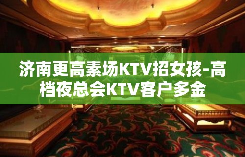 济南更高素场KTV招女孩-高档夜总会KTV客户多金