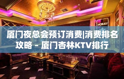 厦门夜总会预订消费|消费排名攻略 – 厦门杏林KTV排行