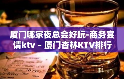 厦门哪家夜总会好玩-商务宴请ktv – 厦门杏林KTV排行