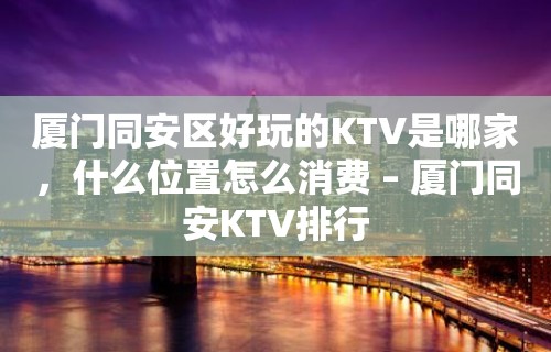 厦门同安区好玩的KTV是哪家，什么位置怎么消费 – 厦门同安KTV排行