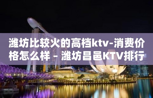 潍坊比较火的高档ktv-消费价格怎么样 – 潍坊昌邑KTV排行