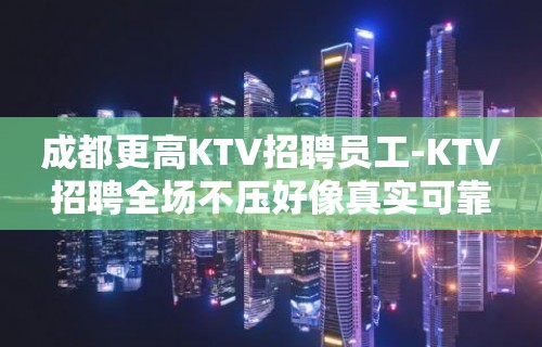 成都更高KTV招聘员工-KTV招聘全场不压好像真实可靠