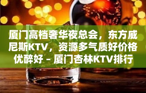 厦门高档奢华夜总会，东方威尼斯KTV，资源多气质好价格优醉好 – 厦门杏林KTV排行