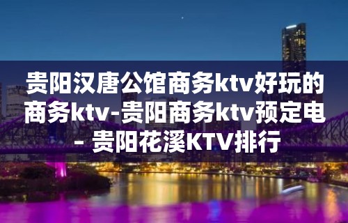 贵阳汉唐公馆商务ktv好玩的商务ktv-贵阳商务ktv预定电 – 贵阳花溪KTV排行