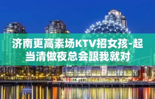 济南更高素场KTV招女孩-起当清做夜总会跟我就对