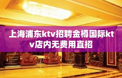 上海浦东ktv招聘金樽国际ktv店内无费用直招