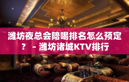 潍坊夜总会陪喝排名怎么预定？ – 潍坊诸城KTV排行