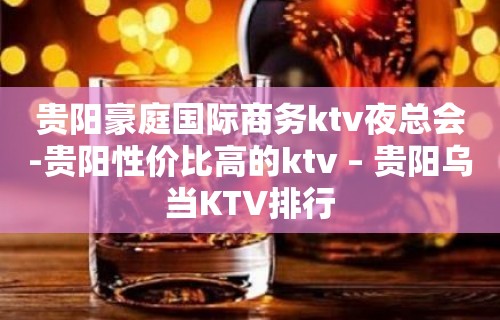 贵阳豪庭国际商务ktv夜总会-贵阳性价比高的ktv – 贵阳乌当KTV排行