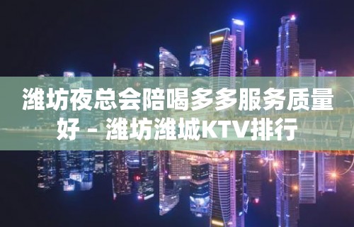 潍坊夜总会陪喝多多服务质量好 – 潍坊潍城KTV排行