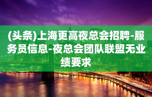 (头条)上海更高夜总会招聘-服务员信息-夜总会团队联盟无业绩要求