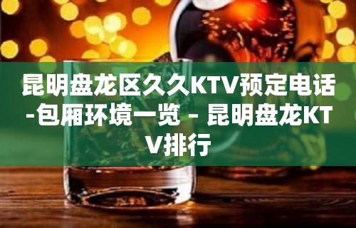 昆明盘龙区久久KTV预定电话-包厢环境一览 – 昆明盘龙KTV排行