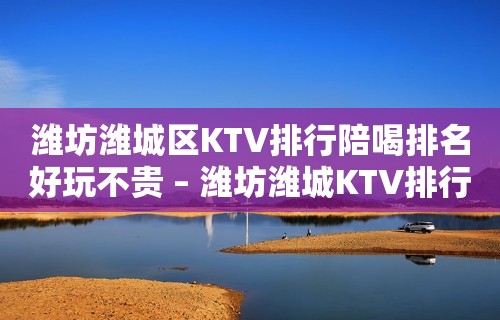 潍坊潍城区KTV排行陪喝排名好玩不贵 – 潍坊潍城KTV排行