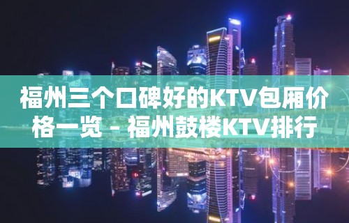 福州三个口碑好的KTV包厢价格一览 – 福州鼓楼KTV排行